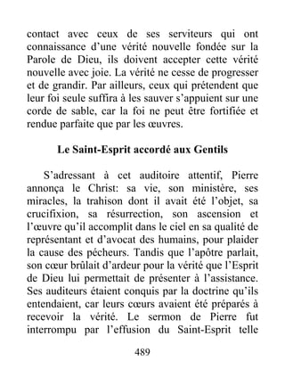 contact avec ceux de ses serviteurs qui ont
connaissance d’une vérité nouvelle fondée sur la
Parole de Dieu, ils doivent accepter cette vérité
nouvelle avec joie. La vérité ne cesse de progresser
et de grandir. Par ailleurs, ceux qui prétendent que
leur foi seule suffira à les sauver s’appuient sur une
corde de sable, car la foi ne peut être fortifiée et
rendue parfaite que par les œuvres.
Le Saint-Esprit accordé aux Gentils
S’adressant à cet auditoire attentif, Pierre
annonça le Christ: sa vie, son ministère, ses
miracles, la trahison dont il avait été l’objet, sa
crucifixion, sa résurrection, son ascension et
l’œuvre qu’il accomplit dans le ciel en sa qualité de
représentant et d’avocat des humains, pour plaider
la cause des pécheurs. Tandis que l’apôtre parlait,
son cœur brûlait d’ardeur pour la vérité que l’Esprit
de Dieu lui permettait de présenter à l’assistance.
Ses auditeurs étaient conquis par la doctrine qu’ils
entendaient, car leurs cœurs avaient été préparés à
recevoir la vérité. Le sermon de Pierre fut
interrompu par l’effusion du Saint-Esprit telle
489
 