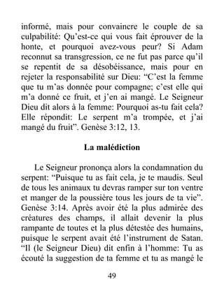 informé, mais pour convaincre le couple de sa
culpabilité: Qu’est-ce qui vous fait éprouver de la
honte, et pourquoi avez-vous peur? Si Adam
reconnut sa transgression, ce ne fut pas parce qu’il
se repentit de sa désobéissance, mais pour en
rejeter la responsabilité sur Dieu: “C’est la femme
que tu m’as donnée pour compagne; c’est elle qui
m’a donné ce fruit, et j’en ai mangé. Le Seigneur
Dieu dit alors à la femme: Pourquoi as-tu fait cela?
Elle répondit: Le serpent m’a trompée, et j’ai
mangé du fruit”. Genèse 3:12, 13.
La malédiction
Le Seigneur prononça alors la condamnation du
serpent: “Puisque tu as fait cela, je te maudis. Seul
de tous les animaux tu devras ramper sur ton ventre
et manger de la poussière tous les jours de ta vie”.
Genèse 3:14. Après avoir été la plus admirée des
créatures des champs, il allait devenir la plus
rampante de toutes et la plus détestée des humains,
puisque le serpent avait été l’instrument de Satan.
“Il (le Seigneur Dieu) dit enfin à l’homme: Tu as
écouté la suggestion de ta femme et tu as mangé le
49
 
