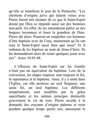 qu’elle se manifesta le jour de la Pentecôte. “Les
chrétiens d’origine juive qui étaient venus avec
Pierre furent très étonnés de ce que le Saint-Esprit
donné par Dieu se répande aussi sur des hommes
non-juifs. En effet, ils les entendaient parler en des
langues inconnues et louer la grandeur de Dieu.
Pierre dit alors: Pourrait-on empêcher ces hommes
d’être baptisés avec de l’eau, maintenant qu’ils ont
reçu le Saint-Esprit aussi bien que nous? Et il
ordonna de les baptiser au nom de Jésus-Christ. Ils
lui demandèrent alors de rester quelques jours avec
eux”. Actes 10:45-48.
L’effusion du Saint-Esprit sur les Gentils
n’était pas un équivalent du baptême. Lors de la
conversion, les étapes requises sont toujours la foi,
la repentance et le baptême. Ainsi, il y a unité dans
l’Eglise, car elle professe un seul Seigneur, une
seule foi, un seul baptême. Les différents
tempéraments sont modifiés par la grâce
sanctifiante et les mêmes principes distinctifs
gouvernent la vie de tous. Pierre accéda à la
demande des croyants d’origine païenne et resta
pendant quelque temps parmi eux, annonçant le
490
 