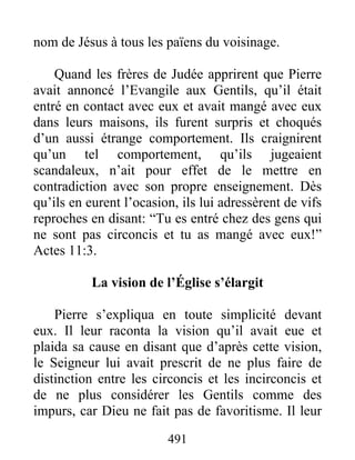 nom de Jésus à tous les païens du voisinage.
Quand les frères de Judée apprirent que Pierre
avait annoncé l’Evangile aux Gentils, qu’il était
entré en contact avec eux et avait mangé avec eux
dans leurs maisons, ils furent surpris et choqués
d’un aussi étrange comportement. Ils craignirent
qu’un tel comportement, qu’ils jugeaient
scandaleux, n’ait pour effet de le mettre en
contradiction avec son propre enseignement. Dès
qu’ils en eurent l’ocasion, ils lui adressèrent de vifs
reproches en disant: “Tu es entré chez des gens qui
ne sont pas circoncis et tu as mangé avec eux!”
Actes 11:3.
La vision de l’Église s’élargit
Pierre s’expliqua en toute simplicité devant
eux. Il leur raconta la vision qu’il avait eue et
plaida sa cause en disant que d’après cette vision,
le Seigneur lui avait prescrit de ne plus faire de
distinction entre les circoncis et les incirconcis et
de ne plus considérer les Gentils comme des
impurs, car Dieu ne fait pas de favoritisme. Il leur
491
 
