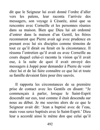 dit que le Seigneur lui avait donné l’ordre d’aller
vers les païens, leur raconta l’arrivée des
messagers, son voyage à Césarée, ainsi que sa
rencontre avec Corneille et les personnes réunies
dans sa maison. Bien que Dieu lui ait ordonné
d’entrer dans la maison d’un Gentil, les frères
reconnurent que Pierre avait agi avec prudence en
prenant avec lui six disciples comme témoins de
tout ce qu’il dirait ou ferait en la circonstance. Il
résuma l’entretien qu’il avait eu avec Corneille au
cours duquel celui-ci raconta la vision qu’il avait
eue, à la suite de quoi il avait envoyé des
messagers à Joppé pour demander à Pierre de venir
chez lui et de lui faire connaître ce que lui et toute
sa famille devaient faire pour être sauvés.
Il rapporta les circonstances de sa première
prise de contact avec les Gentils en disant: “Je
commençais à parler, lorsque le Saint-Esprit
descendit sur eux, tout comme il était descendu sur
nous au début. Je me souvins alors de ce que le
Seigneur avait dit: ‘Jean a baptisé avec de l’eau,
mais vous serez baptisés avec le Saint-Esprit.’ Dieu
leur a accordé ainsi le même don que celui qu’il
492
 