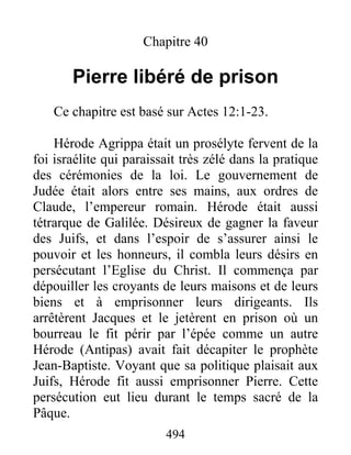 Chapitre 40
Pierre libéré de prison
Ce chapitre est basé sur Actes 12:1-23.
Hérode Agrippa était un prosélyte fervent de la
foi israélite qui paraissait très zélé dans la pratique
des cérémonies de la loi. Le gouvernement de
Judée était alors entre ses mains, aux ordres de
Claude, l’empereur romain. Hérode était aussi
tétrarque de Galilée. Désireux de gagner la faveur
des Juifs, et dans l’espoir de s’assurer ainsi le
pouvoir et les honneurs, il combla leurs désirs en
persécutant l’Eglise du Christ. Il commença par
dépouiller les croyants de leurs maisons et de leurs
biens et à emprisonner leurs dirigeants. Ils
arrêtèrent Jacques et le jetèrent en prison où un
bourreau le fit périr par l’épée comme un autre
Hérode (Antipas) avait fait décapiter le prophète
Jean-Baptiste. Voyant que sa politique plaisait aux
Juifs, Hérode fit aussi emprisonner Pierre. Cette
persécution eut lieu durant le temps sacré de la
Pâque.
494
 