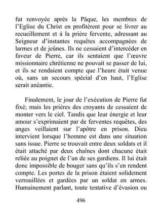 fut renvoyée après la Pâque, les membres de
l’Eglise du Christ en profitèrent pour se livrer au
recueillement et à la prière fervente, adressant au
Seigneur d’instantes requêtes accompagnées de
larmes et de jeûnes. Ils ne cessaient d’intercéder en
faveur de Pierre, car ils sentaient que l’œuvre
missionnaire chrétienne ne pouvait se passer de lui,
et ils se rendaient compte que l’heure était venue
où, sans un secours spécial d’en haut, l’Eglise
serait anéantie.
Finalement, le jour de l’exécution de Pierre fut
fixé; mais les prières des croyants de cessaient de
monter vers le ciel. Tandis que leur énergie et leur
amour s’exprimaient par de ferventes requêtes, des
anges veillaient sur l’apôtre en prison. Dieu
intervient lorsque l’homme est dans une situation
sans issue. Pierre se trouvait entre deux soldats et il
était attaché par deux chaînes dont chacune était
reliée au poignet de l’un de ses gardiens. Il lui était
donc impossible de bouger sans qu’ils s’en rendent
compte. Les portes de la prison étaient solidement
verrouillées et gardées par un soldat en armes.
Humainement parlant, toute tentative d’évasion ou
496
 