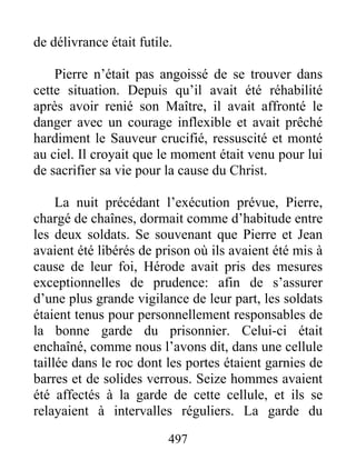 de délivrance était futile.
Pierre n’était pas angoissé de se trouver dans
cette situation. Depuis qu’il avait été réhabilité
après avoir renié son Maître, il avait affronté le
danger avec un courage inflexible et avait prêché
hardiment le Sauveur crucifié, ressuscité et monté
au ciel. Il croyait que le moment était venu pour lui
de sacrifier sa vie pour la cause du Christ.
La nuit précédant l’exécution prévue, Pierre,
chargé de chaînes, dormait comme d’habitude entre
les deux soldats. Se souvenant que Pierre et Jean
avaient été libérés de prison où ils avaient été mis à
cause de leur foi, Hérode avait pris des mesures
exceptionnelles de prudence: afin de s’assurer
d’une plus grande vigilance de leur part, les soldats
étaient tenus pour personnellement responsables de
la bonne garde du prisonnier. Celui-ci était
enchaîné, comme nous l’avons dit, dans une cellule
taillée dans le roc dont les portes étaient garnies de
barres et de solides verrous. Seize hommes avaient
été affectés à la garde de cette cellule, et ils se
relayaient à intervalles réguliers. La garde du
497
 