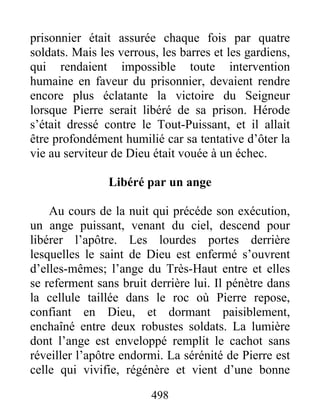 prisonnier était assurée chaque fois par quatre
soldats. Mais les verrous, les barres et les gardiens,
qui rendaient impossible toute intervention
humaine en faveur du prisonnier, devaient rendre
encore plus éclatante la victoire du Seigneur
lorsque Pierre serait libéré de sa prison. Hérode
s’était dressé contre le Tout-Puissant, et il allait
être profondément humilié car sa tentative d’ôter la
vie au serviteur de Dieu était vouée à un échec.
Libéré par un ange
Au cours de la nuit qui précéde son exécution,
un ange puissant, venant du ciel, descend pour
libérer l’apôtre. Les lourdes portes derrière
lesquelles le saint de Dieu est enfermé s’ouvrent
d’elles-mêmes; l’ange du Très-Haut entre et elles
se referment sans bruit derrière lui. Il pénètre dans
la cellule taillée dans le roc où Pierre repose,
confiant en Dieu, et dormant paisiblement,
enchaîné entre deux robustes soldats. La lumière
dont l’ange est enveloppé remplit le cachot sans
réveiller l’apôtre endormi. La sérénité de Pierre est
celle qui vivifie, régénère et vient d’une bonne
498
 