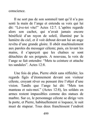 conscience.
Il ne sort pas de son sommeil tant qu’il n’a pas
senti la main de l’ange et entendu sa voix qui lui
dit: “Lève-toi vite!” Actes 12:7. L’apôtre regarde
alors son cachot, qui n’avait jamais encore
bénéficié d’un rayon de soleil, illuminé par la
lumière du ciel, et il voit debout devant lui un ange
revêtu d’une grande gloire. Il obéit machinalement
aux paroles du messager céleste; puis, en levant les
mains, il s’aperçoit que les chaînes se sont
détachées de ses poignets. A nouveau, la voix de
l’ange se fait entendre: “Mets ta ceinture et attache
tes sandales”. Actes 12:8.
Une fois de plus, Pierre obéit sans réfléchir, les
regards figés d’étonnement devant son visiteur
céleste, croyant rêver ou pensant être l’objet d’une
vision. Tandis que l’ange lui dit: “Mets ton
manteau et suis-moi.” (Actes 12:8), les soldats en
armes restent impassibles comme des statues de
marbre. Sur ce, le personnage céleste se dirige vers
la porte, et Pierre, habituellement si loquace, le suit
muet de stupeur. Tous deux franchissent l’endroit
499
 