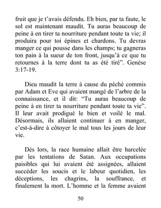 fruit que je t’avais défendu. Eh bien, par ta faute, le
sol est maintenant maudit. Tu auras beaucoup de
peine à en tirer ta nourriture pendant toute ta vie; il
produira pour toi épines et chardons. Tu devras
manger ce qui pousse dans les champs; tu gagneras
ton pain à la sueur de ton front, jusqu’à ce que tu
retournes à la terre dont tu as été tiré”. Genèse
3:17-19.
Dieu maudit la terre à cause du péché commis
par Adam et Eve qui avaient mangé de l’arbre de la
connaissance, et il dit: “Tu auras beaucoup de
peine à en tirer ta nourriture pendant toute ta vie”.
Il leur avait prodigué le bien et voilé le mal.
Désormais, ils allaient continuer à en manger,
c’est-à-dire à côtoyer le mal tous les jours de leur
vie.
Dès lors, la race humaine allait être harcelée
par les tentations de Satan. Aux occupations
paisibles qui lui avaient été assignées, allaient
succéder les soucis et le labeur quotidien, les
déceptions, les chagrins, la souffrance, et
finalement la mort. L’homme et la femme avaient
50
 