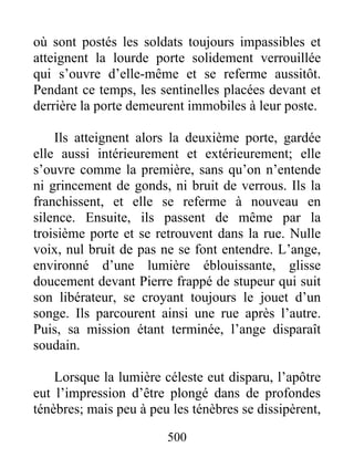 où sont postés les soldats toujours impassibles et
atteignent la lourde porte solidement verrouillée
qui s’ouvre d’elle-même et se referme aussitôt.
Pendant ce temps, les sentinelles placées devant et
derrière la porte demeurent immobiles à leur poste.
Ils atteignent alors la deuxième porte, gardée
elle aussi intérieurement et extérieurement; elle
s’ouvre comme la première, sans qu’on n’entende
ni grincement de gonds, ni bruit de verrous. Ils la
franchissent, et elle se referme à nouveau en
silence. Ensuite, ils passent de même par la
troisième porte et se retrouvent dans la rue. Nulle
voix, nul bruit de pas ne se font entendre. L’ange,
environné d’une lumière éblouissante, glisse
doucement devant Pierre frappé de stupeur qui suit
son libérateur, se croyant toujours le jouet d’un
songe. Ils parcourent ainsi une rue après l’autre.
Puis, sa mission étant terminée, l’ange disparaît
soudain.
Lorsque la lumière céleste eut disparu, l’apôtre
eut l’impression d’être plongé dans de profondes
ténèbres; mais peu à peu les ténèbres se dissipèrent,
500
 