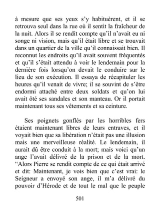 à mesure que ses yeux s’y habituèrent, et il se
retrouva seul dans la rue où il sentit la fraîcheur de
la nuit. Alors il se rendit compte qu’il n’avait eu ni
songe ni vision, mais qu’il était libre et se trouvait
dans un quartier de la ville qu’il connaissait bien. Il
reconnut les endroits qu’il avait souvent fréquentés
et qu’il s’était attendu à voir le lendemain pour la
dernière fois lorsqu’on devait le conduire sur le
lieu de son exécution. Il essaya de récapituler les
heures qu’il venait de vivre; il se souvint de s’être
endormi attaché entre deux soldats et qu’on lui
avait ôté ses sandales et son manteau. Or il portait
maintenant tous ses vêtements et sa ceinture.
Ses poignets gonflés par les horribles fers
étaient maintenant libres de leurs entraves, et il
voyait bien que sa libération n’était pas une illusion
mais une merveilleuse réalité. Le lendemain, il
aurait dû être conduit à la mort; mais voici qu’un
ange l’avait délivré de la prison et de la mort.
“Alors Pierre se rendit compte de ce qui était arrivé
et dit: Maintenant, je vois bien que c’est vrai: le
Seigneur a envoyé son ange, il m’a délivré du
pouvoir d’Hérode et de tout le mal que le peuple
501
 