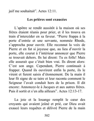 juif me souhaitait”. Actes 12:11.
Les prières sont exaucées
L’apôtre se rendit aussitôt à la maison où ses
frères étaient réunis pour prier, et il les trouva en
train d’intercéder en sa faveur. “Pierre frappa à la
porte d’entrée et une servante, nommée Rhode,
s’approcha pour ouvrir. Elle reconnut la voix de
Pierre et en fut si joyeuse que, au lieu d’ouvrir la
porte, elle courut à l’intérieur annoncer que Pierre
se trouvait dehors. Ils lui dirent: Tu es folle! Mais
elle assurait que c’était bien vrai. Ils dirent alors:
C’est son ange. Cependant, Pierre continuait à
frapper. Quand ils ouvrirent enfin la porte, ils le
virent et furent saisis d’étonnement. De la main il
leur fit signe de se taire et leur raconta comment le
Seigneur l’avait conduit hors de la prison. Il dit
encore: Annoncez-le à Jacques et aux autres frères.
Puis il sortit et s’en alla ailleurs”. Actes 12:13-17.
La joie et la louange remplit le cœur des
croyants qui avaient jeûné et prié, car Dieu avait
exaucé leurs requêtes et délivré Pierre de la main
502
 