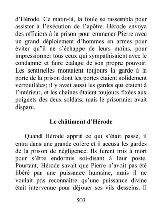 d’Hérode. Ce matin-là, la foule se rassembla pour
assister à l’exécution de l’apôtre. Hérode envoya
des officiers à la prison pour emmener Pierre avec
un grand déploiement d’hommes en armes pour
éviter qu’il ne s’échappe de leurs mains, pour
impressionner tous ceux qui sympathisaient avec le
condamné et faire étalage de son propre pouvoir.
Les sentinelles montaient toujours la garde à la
porte de la prison dont les portes étaient solidement
verrouillées; il y avait aussi les gardes qui étaient à
l’intérieur, et les chaînes étaient toujours fixées aux
poignets des deux soldats; mais le prisonnier avait
disparu.
Le châtiment d’Hérode
Quand Hérode apprit ce qui s’était passé, il
entra dans une grande colère et il accusa les gardes
de la prison de négligence. Ils furent mis à mort
pour s’être endormis soi-disant à leur poste.
Pourtant, Hérode savait que Pierre n’avait pas été
libéré par une puissance humaine, mais il ne
voulait pas reconnaître qu’une puissance divine
était intervenue pour déjouer ses vils desseins. Il
503
 