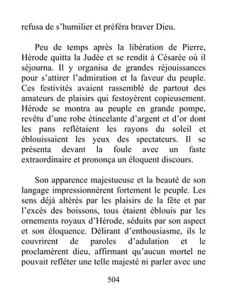 refusa de s’humilier et préféra braver Dieu.
Peu de temps après la libération de Pierre,
Hérode quitta la Judée et se rendit à Césarée où il
séjourna. Il y organisa de grandes réjouissances
pour s’attirer l’admiration et la faveur du peuple.
Ces festivités avaient rassemblé de partout des
amateurs de plaisirs qui festoyèrent copieusement.
Hérode se montra au peuple en grande pompe,
revêtu d’une robe étincelante d’argent et d’or dont
les pans reflétaient les rayons du soleil et
éblouissaient les yeux des spectateurs. Il se
présenta devant la foule avec un faste
extraordinaire et prononça un éloquent discours.
Son apparence majestueuse et la beauté de son
langage impressionnèrent fortement le peuple. Les
sens déjà altérés par les plaisirs de la fête et par
l’excès des boissons, tous étaient éblouis par les
ornements royaux d’Hérode, séduits par son aspect
et son éloquence. Délirant d’enthousiasme, ils le
couvrirent de paroles d’adulation et le
proclamèrent dieu, affirmant qu’aucun mortel ne
pouvait refléter une telle majesté ni parler avec une
504
 