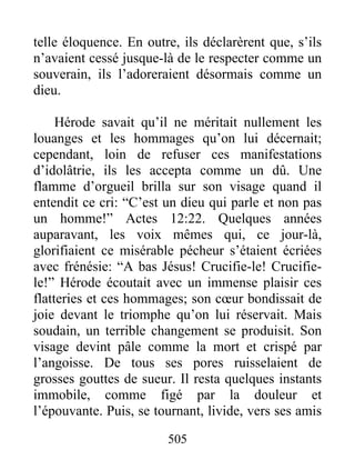 telle éloquence. En outre, ils déclarèrent que, s’ils
n’avaient cessé jusque-là de le respecter comme un
souverain, ils l’adoreraient désormais comme un
dieu.
Hérode savait qu’il ne méritait nullement les
louanges et les hommages qu’on lui décernait;
cependant, loin de refuser ces manifestations
d’idolâtrie, ils les accepta comme un dû. Une
flamme d’orgueil brilla sur son visage quand il
entendit ce cri: “C’est un dieu qui parle et non pas
un homme!” Actes 12:22. Quelques années
auparavant, les voix mêmes qui, ce jour-là,
glorifiaient ce misérable pécheur s’étaient écriées
avec frénésie: “A bas Jésus! Crucifie-le! Crucifie-
le!” Hérode écoutait avec un immense plaisir ces
flatteries et ces hommages; son cœur bondissait de
joie devant le triomphe qu’on lui réservait. Mais
soudain, un terrible changement se produisit. Son
visage devint pâle comme la mort et crispé par
l’angoisse. De tous ses pores ruisselaient de
grosses gouttes de sueur. Il resta quelques instants
immobile, comme figé par la douleur et
l’épouvante. Puis, se tournant, livide, vers ses amis
505
 