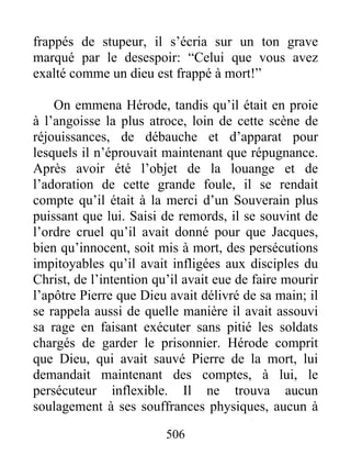 frappés de stupeur, il s’écria sur un ton grave
marqué par le desespoir: “Celui que vous avez
exalté comme un dieu est frappé à mort!”
On emmena Hérode, tandis qu’il était en proie
à l’angoisse la plus atroce, loin de cette scène de
réjouissances, de débauche et d’apparat pour
lesquels il n’éprouvait maintenant que répugnance.
Après avoir été l’objet de la louange et de
l’adoration de cette grande foule, il se rendait
compte qu’il était à la merci d’un Souverain plus
puissant que lui. Saisi de remords, il se souvint de
l’ordre cruel qu’il avait donné pour que Jacques,
bien qu’innocent, soit mis à mort, des persécutions
impitoyables qu’il avait infligées aux disciples du
Christ, de l’intention qu’il avait eue de faire mourir
l’apôtre Pierre que Dieu avait délivré de sa main; il
se rappela aussi de quelle manière il avait assouvi
sa rage en faisant exécuter sans pitié les soldats
chargés de garder le prisonnier. Hérode comprit
que Dieu, qui avait sauvé Pierre de la mort, lui
demandait maintenant des comptes, à lui, le
persécuteur inflexible. Il ne trouva aucun
soulagement à ses souffrances physiques, aucun à
506
 