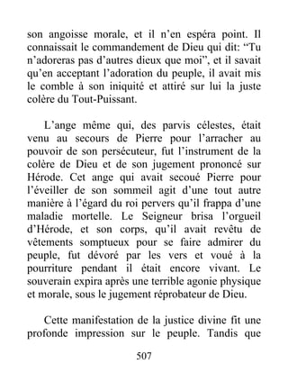 son angoisse morale, et il n’en espéra point. Il
connaissait le commandement de Dieu qui dit: “Tu
n’adoreras pas d’autres dieux que moi”, et il savait
qu’en acceptant l’adoration du peuple, il avait mis
le comble à son iniquité et attiré sur lui la juste
colère du Tout-Puissant.
L’ange même qui, des parvis célestes, était
venu au secours de Pierre pour l’arracher au
pouvoir de son persécuteur, fut l’instrument de la
colère de Dieu et de son jugement prononcé sur
Hérode. Cet ange qui avait secoué Pierre pour
l’éveiller de son sommeil agit d’une tout autre
manière à l’égard du roi pervers qu’il frappa d’une
maladie mortelle. Le Seigneur brisa l’orgueil
d’Hérode, et son corps, qu’il avait revêtu de
vêtements somptueux pour se faire admirer du
peuple, fut dévoré par les vers et voué à la
pourriture pendant il était encore vivant. Le
souverain expira après une terrible agonie physique
et morale, sous le jugement réprobateur de Dieu.
Cette manifestation de la justice divine fit une
profonde impression sur le peuple. Tandis que
507
 