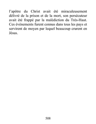 l’apôtre du Christ avait été miraculeusement
délivré de la prison et de la mort, son persécuteur
avait été frappé par la malédiction du Très-Haut.
Ces événements furent connus dans tous les pays et
servirent de moyen par lequel beaucoup crurent en
Jésus.
508
 