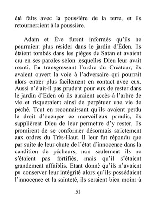 été faits avec la poussière de la terre, et ils
retourneraient à la poussière.
Adam et Ève furent informés qu’ils ne
pourraient plus résider dans le jardin d’Éden. Ils
étaient tombés dans les pièges de Satan et avaient
cru en ses paroles selon lesquelles Dieu leur avait
menti. En transgressant l’ordre du Créateur, ils
avaient ouvert la voie à l’adversaire qui pourrait
alors entrer plus facilement en contact avec eux.
Aussi n’était-il pas prudent pour eux de rester dans
le jardin d’Eden où ils auraient accès à l’arbre de
vie et risqueraient ainsi de perpétuer une vie de
péché. Tout en reconnaissant qu’ils avaient perdu
le droit d’occuper ce merveilleux paradis, ils
supplièrent Dieu de leur permettre d’y rester. Ils
promirent de se conformer désormais strictement
aux ordres du Très-Haut. Il leur fut répondu que
par suite de leur chute de l’état d’innocence dans la
condition de pécheurs, non seulement ils ne
s’étaient pas fortifiés, mais qu’il s’étaient
grandement affaiblis. Etant donné qu’ils n’avaient
pu conserver leur intégrité alors qu’ils possédaient
l’innocence et la sainteté, ils seraient bien moins à
51
 