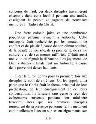 concours de Paul; ces deux disciples travaillèrent
ensemble dans cette localité pendant une année,
enseignant le peuple et gagnant de nouveaux
membres à l’Eglise du Christ.
Une forte colonie juive et une nombreuse
population païenne vivaient à Antioche. Cette
métropole était recherchée par les amateurs de
confort et de plaisir à cause de son climat salubre,
de la beauté de son site, de sa prospérité, de sa vie
culturelle et de ses mœurs raffinées. C’était aussi
une ville où régnait la débauche. Les jugements de
Dieu s’abattirent finalement sur Antioche, à cause
de la perversité de ses habitants.
C’est là qu’on donna pour la première fois aux
disciples le nom de chrétiens. On les appela ainsi
parce que le Christ était le thème principal de leur
prédication, de leur enseignement et de leurs
conversations. Ils faisaient sans cesse le récit des
événements survenus pendant son ministère
terrestre, alors que ses premiers disciples
jouissaient de sa présence personnelle. Ils mettaient
continuellement l’accent sur ses enseignements, sur
510
 