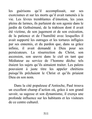 les guérisons qu’il accomplissait, sur ses
exorcismes et sur les morts qu’il avait ramenés à la
vie. Les lèvres tremblantes d’émotion, les yeux
pleins de larmes, ils parlaient de son agonie dans le
jardin de Gethsémané, de la trahison dont il avait
été victime, de son jugement et de son exécution,
de la patience et de l’humilité avec lesquelles il
avait supporté les outrages et les tortures infligées
par ses ennemis, et du pardon que, dans sa grâce
infinie, il avait demandé à Dieu pour ses
persécuteurs. La résurrection du Christ, son
ascension, son œuvre dans le ciel en tant que
Médiateur au service de l’homme déchu: tels
étaient les sujets qu’ils aimaient traiter. Les païens
pouvaient à juste titre les appeler chrétiens
puisqu’ils prêchaient le Christ et qu’ils priaient
Dieu en son nom.
Dans la cité populeuse d’Antioche, Paul trouva
un excellent champ d’action où, grâce à son grand
savoir, sa sagesse et son dynamisme, il exerça une
profonde influence sur les habitants et les visiteurs
de ce centre culturel.
511
 