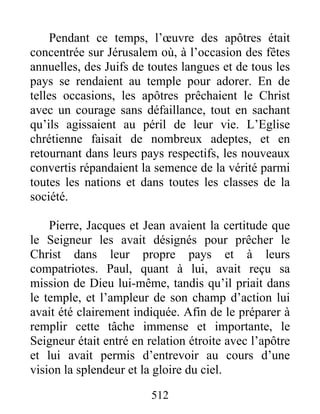Pendant ce temps, l’œuvre des apôtres était
concentrée sur Jérusalem où, à l’occasion des fêtes
annuelles, des Juifs de toutes langues et de tous les
pays se rendaient au temple pour adorer. En de
telles occasions, les apôtres prêchaient le Christ
avec un courage sans défaillance, tout en sachant
qu’ils agissaient au péril de leur vie. L’Eglise
chrétienne faisait de nombreux adeptes, et en
retournant dans leurs pays respectifs, les nouveaux
convertis répandaient la semence de la vérité parmi
toutes les nations et dans toutes les classes de la
société.
Pierre, Jacques et Jean avaient la certitude que
le Seigneur les avait désignés pour prêcher le
Christ dans leur propre pays et à leurs
compatriotes. Paul, quant à lui, avait reçu sa
mission de Dieu lui-même, tandis qu’il priait dans
le temple, et l’ampleur de son champ d’action lui
avait été clairement indiquée. Afin de le préparer à
remplir cette tâche immense et importante, le
Seigneur était entré en relation étroite avec l’apôtre
et lui avait permis d’entrevoir au cours d’une
vision la splendeur et la gloire du ciel.
512
 