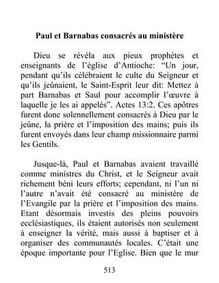 Paul et Barnabas consacrés au ministère
Dieu se révéla aux pieux prophètes et
enseignants de l’église d’Antioche: “Un jour,
pendant qu’ils célébraient le culte du Seigneur et
qu’ils jeûnaient, le Saint-Esprit leur dit: Mettez à
part Barnabas et Saul pour accomplir l’œuvre à
laquelle je les ai appelés”. Actes 13:2. Ces apôtres
furent donc solennellement consacrés à Dieu par le
jeûne, la prière et l’imposition des mains; puis ils
furent envoyés dans leur champ missionnaire parmi
les Gentils.
Jusque-là, Paul et Barnabas avaient travaillé
comme ministres du Christ, et le Seigneur avait
richement béni leurs efforts; cependant, ni l’un ni
l’autre n’avait été consacré au ministère de
l’Evangile par la prière et l’imposition des mains.
Etant désormais investis des pleins pouvoirs
ecclésiastiques, ils étaient autorisés non seulement
à enseigner la vérité, mais aussi à baptiser et à
organiser des communautés locales. C’était une
époque importante pour l’Eglise. Bien que le mur
513
 