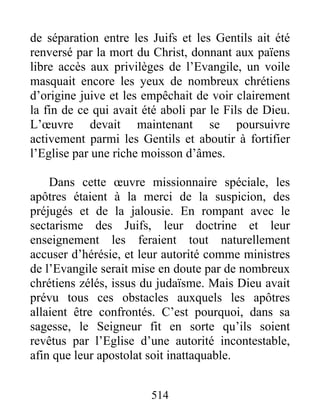 de séparation entre les Juifs et les Gentils ait été
renversé par la mort du Christ, donnant aux païens
libre accès aux privilèges de l’Evangile, un voile
masquait encore les yeux de nombreux chrétiens
d’origine juive et les empêchait de voir clairement
la fin de ce qui avait été aboli par le Fils de Dieu.
L’œuvre devait maintenant se poursuivre
activement parmi les Gentils et aboutir à fortifier
l’Eglise par une riche moisson d’âmes.
Dans cette œuvre missionnaire spéciale, les
apôtres étaient à la merci de la suspicion, des
préjugés et de la jalousie. En rompant avec le
sectarisme des Juifs, leur doctrine et leur
enseignement les feraient tout naturellement
accuser d’hérésie, et leur autorité comme ministres
de l’Evangile serait mise en doute par de nombreux
chrétiens zélés, issus du judaïsme. Mais Dieu avait
prévu tous ces obstacles auxquels les apôtres
allaient être confrontés. C’est pourquoi, dans sa
sagesse, le Seigneur fit en sorte qu’ils soient
revêtus par l’Eglise d’une autorité incontestable,
afin que leur apostolat soit inattaquable.
514
 