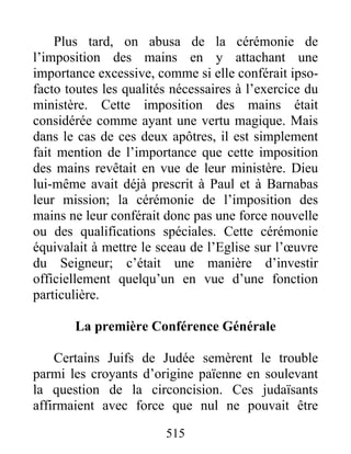 Plus tard, on abusa de la cérémonie de
l’imposition des mains en y attachant une
importance excessive, comme si elle conférait ipso-
facto toutes les qualités nécessaires à l’exercice du
ministère. Cette imposition des mains était
considérée comme ayant une vertu magique. Mais
dans le cas de ces deux apôtres, il est simplement
fait mention de l’importance que cette imposition
des mains revêtait en vue de leur ministère. Dieu
lui-même avait déjà prescrit à Paul et à Barnabas
leur mission; la cérémonie de l’imposition des
mains ne leur conférait donc pas une force nouvelle
ou des qualifications spéciales. Cette cérémonie
équivalait à mettre le sceau de l’Eglise sur l’œuvre
du Seigneur; c’était une manière d’investir
officiellement quelqu’un en vue d’une fonction
particulière.
La première Conférence Générale
Certains Juifs de Judée semèrent le trouble
parmi les croyants d’origine païenne en soulevant
la question de la circoncision. Ces judaïsants
affirmaient avec force que nul ne pouvait être
515
 