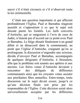 sauvé s’il n’était circoncis et s’il n’observait toute
la loi cérémonielle.
C’était une question importante et qui affectait
profondément l’Eglise. Paul et Barnabas réagirent
aussitôt et s’opposèrent à ce que le sujet soit
discuté parmi les Gentils. Les Juifs convertis
d’Antioche, qui se rangeaient à l’avis de ceux de
Judée, n’étaient pas d’accord sur ce point avec Paul
et Barnabas. Le litige aboutit finalement à un grand
débat et au désaccord dans la communauté, au
point que l’église d’Antioche, craignant qu’en se
prolongeant, la discussion n’engendre une scission,
décida d’envoyer Paul et Barnabas, accompagnés
de quelques dirigeants d’Antioche, à Jérusalem,
afin que le problème soit soumis aux apôtres et aux
anciens. Les frères venus d’Antioche devaient y
rencontrer des délégués de différentes
communautés ainsi que les croyants venus assister
aux prochaines fêtes annuelles. Entre-temps, toute
discussion sur le sujet devait cesser, jusqu’à ce
qu’une décision finale soit prise par les
responsables de l’Eglise. Cette décision serait alors
universellement acceptée par les différentes
516
 
