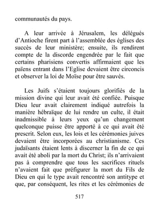 communautés du pays.
A leur arrivée à Jérusalem, les délégués
d’Antioche firent part à l’assemblée des églises des
succès de leur ministère; ensuite, ils rendirent
compte de la discorde engendrée par le fait que
certains pharisiens convertis affirmaient que les
païens entrant dans l’Eglise devaient être circoncis
et observer la loi de Moïse pour être sauvés.
Les Juifs s’étaient toujours glorifiés de la
mission divine qui leur avait été confiée. Puisque
Dieu leur avait clairement indiqué autrefois la
manière hébraïque de lui rendre un culte, il était
inadmissible à leurs yeux qu’un changement
quelconque puisse être apporté à ce qui avait été
prescrit. Selon eux, les lois et les cérémonies juives
devaient être incorporées au christianisme. Ces
judaïsants étaient lents à discerner la fin de ce qui
avait été aboli par la mort du Christ; ils n’arrivaient
pas à comprendre que tous les sacrifices rituels
n’avaient fait que préfigurer la mort du Fils de
Dieu en qui le type avait rencontré son antitype et
que, par conséquent, les rites et les cérémonies de
517
 