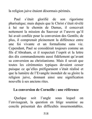 la religion juive étaient désormais périmés.
Paul s’était glorifié de son rigorisme
pharisaïque; mais depuis que le Christ s’était révélé
à lui sur le chemin de Damas, il concevait
nettement la mission du Sauveur et l’œuvre qu’il
lui avait confiée pour la conversion des Gentils; de
plus, il comprenait pleinement la différence entre
une foi vivante et un formalisme sans vie.
Cependant, Paul se considérait toujours comme un
fils d’Abraham, et il respectait l’esprit et la lettre
des dix commandements aussi fidèlement qu’avant
sa conversion au christianisme. Mais il savait que
toutes les cérémonies typiques devaient cesser
puisque ce qu’elles préfiguraient s’était réalisé et
que la lumière de l’Evangile inondait de sa gloire la
religion juive, donnant ainsi une signification
nouvelle à ses anciens rites.
La conversion de Corneille : une référence
Quelque soit l’angle sous lequel on
l’envisageait, la question en litige soumise au
concile présentait des difficultés insurmontables.
518
 