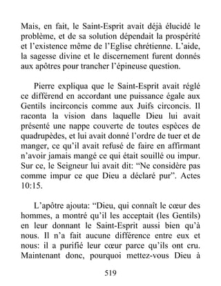 Mais, en fait, le Saint-Esprit avait déjà élucidé le
problème, et de sa solution dépendait la prospérité
et l’existence même de l’Eglise chrétienne. L’aide,
la sagesse divine et le discernement furent donnés
aux apôtres pour trancher l’épineuse question.
Pierre expliqua que le Saint-Esprit avait réglé
ce différend en accordant une puissance égale aux
Gentils incirconcis comme aux Juifs circoncis. Il
raconta la vision dans laquelle Dieu lui avait
présenté une nappe couverte de toutes espèces de
quadrupèdes, et lui avait donné l’ordre de tuer et de
manger, ce qu’il avait refusé de faire en affirmant
n’avoir jamais mangé ce qui était souillé ou impur.
Sur ce, le Seigneur lui avait dit: “Ne considère pas
comme impur ce que Dieu a déclaré pur”. Actes
10:15.
L’apôtre ajouta: “Dieu, qui connaît le cœur des
hommes, a montré qu’il les acceptait (les Gentils)
en leur donnant le Saint-Esprit aussi bien qu’à
nous. Il n’a fait aucune différence entre eux et
nous: il a purifié leur cœur parce qu’ils ont cru.
Maintenant donc, pourquoi mettez-vous Dieu à
519
 