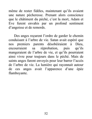 même de rester fidèles, maintenant qu’ils avaient
une nature pécheresse. Prenant alors conscience
que le châtiment du péché, c’est la mort, Adam et
Eve furent envahis par un profond sentiment
d’angoisse et de remords.
Des anges reçurent l’ordre de garder le chemin
conduisant à l’arbre de vie. Satan avait espéré que
nos premiers parents désobéiraient à Dieu,
encourraient sa réprobation, puis qu’ils
mangeraient de l’arbre de vie, et qu’ils pourraient
ainsi vivre pour toujours dans le péché. Mais de
saints anges furent envoyés pour leur barrer l’accès
de l’arbre de vie. La lumière qui rayonnait autour
de ces anges avait l’apparence d’une épée
flamboyante.
52
 