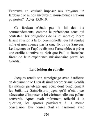 l’épreuve en voulant imposer aux croyants un
fardeau que ni nos ancêtres ni nous-mêmes n’avons
pu porter?” Actes 15:8-10.
Ce fardeau n’était pas la loi des dix
commandements, comme le prétendent ceux qui
contestent les obligations de la loi morale; Pierre
faisait allusion à la loi cérémonielle, qui fut rendue
nulle et non avenue par la crucifixion du Sauveur.
Le discours de l’apôtre disposa l’assemblée à prêter
une oreille attentive au récit que Paul et Barnabas
firent de leur expérience missionnaire parmi les
Gentils.
La décision du concile
Jacques rendit son témoignage avec hardiesse
en déclarant que Dieu désirait accorder aux Gentils
les mêmes privilèges que ceux dont bénéficiaient
les Juifs. Le Saint-Esprit jugea qu’il n’était pas
nécessaire d’imposer la loi cérémonielle aux païens
convertis. Après avoir mûrement réfléchi à la
question, les apôtres parvinrent à la même
conclusion: leur pensée était en harmonie avec
520
 