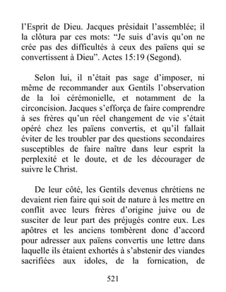 l’Esprit de Dieu. Jacques présidait l’assemblée; il
la clôtura par ces mots: “Je suis d’avis qu’on ne
crée pas des difficultés à ceux des païens qui se
convertissent à Dieu”. Actes 15:19 (Segond).
Selon lui, il n’était pas sage d’imposer, ni
même de recommander aux Gentils l’observation
de la loi cérémonielle, et notamment de la
circoncision. Jacques s’efforça de faire comprendre
à ses frères qu’un réel changement de vie s’était
opéré chez les païens convertis, et qu’il fallait
éviter de les troubler par des questions secondaires
susceptibles de faire naître dans leur esprit la
perplexité et le doute, et de les décourager de
suivre le Christ.
De leur côté, les Gentils devenus chrétiens ne
devaient rien faire qui soit de nature à les mettre en
conflit avec leurs frères d’origine juive ou de
susciter de leur part des préjugés contre eux. Les
apôtres et les anciens tombèrent donc d’accord
pour adresser aux païens convertis une lettre dans
laquelle ils étaient exhortés à s’abstenir des viandes
sacrifiées aux idoles, de la fornication, de
521
 