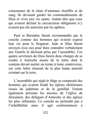 consommer de la chair d’animaux étouffés et du
sang. Ils devaient garder les commandements de
Dieu et vivre une vie sainte. Autant dire que ceux
qui avaient déclaré la circoncision obligatoire n’y
avaient pas été autorisés par les apôtres.
Paul et Barnabas furent recommandés par le
concile comme des hommes qui avaient exposé
leur vie pour le Seigneur. Jude et Silas furent
envoyés avec eux pour faire connaître verbalement
aux Gentils la décision prise par l’assemblée. Ces
quatre serviteurs de Dieu furent donc chargés de se
rendre à Antioche munis de la lettre dont le
contenu devait mettre un terme à toute controverse,
car cette lettre émanait de la plus haute autorité
existant sur la terre.
L’assemblée qui régla le litige se composait des
hommes qui avaient fondé les églises chrétiennes
issues du judaïsme et de la gentilité. Etaient
également présents les anciens de l’église de
Jérusalem, des délégués d’Antioche et des églises
les plus influentes. Ce concile ne prétendit pas à
l’infaillibilité mais il agit conformément à
522
 