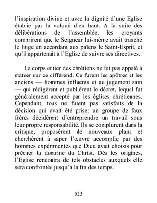 l’inspiration divine et avec la dignité d’une Eglise
établie par la voloné d’en haut. A la suite des
délibérations de l’assemblée, les croyants
comprirent que le Seigneur lui-même avait tranché
le litige en accordant aux païens le Saint-Esprit, et
qu’il appartenait à l’Eglise de suivre ses directives.
Le corps entier des chrétiens ne fut pas appelé à
statuer sur ce différend. Ce furent les apôtres et les
anciens — hommes influents et au jugement sain
— qui rédigèrent et publièrent le décret, lequel fut
généralement accepté par les églises chrétiennes.
Cependant, tous ne furent pas satisfaits de la
décision qui avait été prise: un groupe de faux
frères décidèrent d’entreprendre un travail sous
leur propre responsabilité. Ils se complurent dans la
critique, proposèrent de nouveaux plans et
cherchèrent à saper l’œuvre accomplie par des
hommes expérimentés que Dieu avait choisis pour
prêcher la doctrine du Christ. Dès les origines,
l’Eglise rencontra de tels obstacles auxquels elle
sera confrontée jusqu’à la fin des temps.
523
 