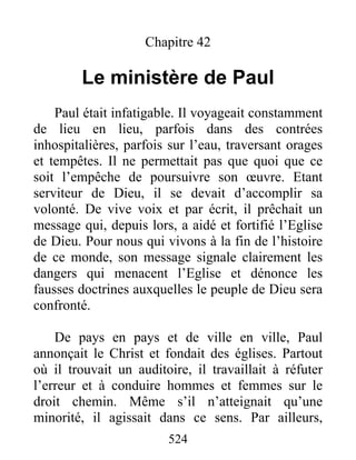 Chapitre 42
Le ministère de Paul
Paul était infatigable. Il voyageait constamment
de lieu en lieu, parfois dans des contrées
inhospitalières, parfois sur l’eau, traversant orages
et tempêtes. Il ne permettait pas que quoi que ce
soit l’empêche de poursuivre son œuvre. Etant
serviteur de Dieu, il se devait d’accomplir sa
volonté. De vive voix et par écrit, il prêchait un
message qui, depuis lors, a aidé et fortifié l’Eglise
de Dieu. Pour nous qui vivons à la fin de l’histoire
de ce monde, son message signale clairement les
dangers qui menacent l’Eglise et dénonce les
fausses doctrines auxquelles le peuple de Dieu sera
confronté.
De pays en pays et de ville en ville, Paul
annonçait le Christ et fondait des églises. Partout
où il trouvait un auditoire, il travaillait à réfuter
l’erreur et à conduire hommes et femmes sur le
droit chemin. Même s’il n’atteignait qu’une
minorité, il agissait dans ce sens. Par ailleurs,
524
 