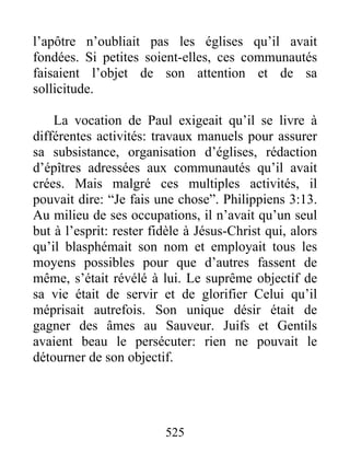 l’apôtre n’oubliait pas les églises qu’il avait
fondées. Si petites soient-elles, ces communautés
faisaient l’objet de son attention et de sa
sollicitude.
La vocation de Paul exigeait qu’il se livre à
différentes activités: travaux manuels pour assurer
sa subsistance, organisation d’églises, rédaction
d’épîtres adressées aux communautés qu’il avait
crées. Mais malgré ces multiples activités, il
pouvait dire: “Je fais une chose”. Philippiens 3:13.
Au milieu de ses occupations, il n’avait qu’un seul
but à l’esprit: rester fidèle à Jésus-Christ qui, alors
qu’il blasphémait son nom et employait tous les
moyens possibles pour que d’autres fassent de
même, s’était révélé à lui. Le suprême objectif de
sa vie était de servir et de glorifier Celui qu’il
méprisait autrefois. Son unique désir était de
gagner des âmes au Sauveur. Juifs et Gentils
avaient beau le persécuter: rien ne pouvait le
détourner de son objectif.
525
 