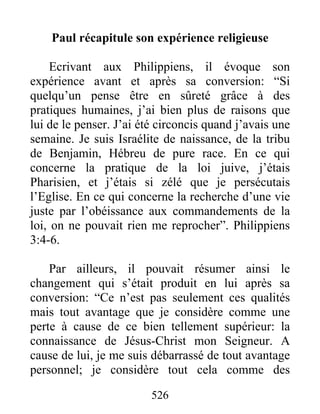 Paul récapitule son expérience religieuse
Ecrivant aux Philippiens, il évoque son
expérience avant et après sa conversion: “Si
quelqu’un pense être en sûreté grâce à des
pratiques humaines, j’ai bien plus de raisons que
lui de le penser. J’ai été circoncis quand j’avais une
semaine. Je suis Israélite de naissance, de la tribu
de Benjamin, Hébreu de pure race. En ce qui
concerne la pratique de la loi juive, j’étais
Pharisien, et j’étais si zélé que je persécutais
l’Eglise. En ce qui concerne la recherche d’une vie
juste par l’obéissance aux commandements de la
loi, on ne pouvait rien me reprocher”. Philippiens
3:4-6.
Par ailleurs, il pouvait résumer ainsi le
changement qui s’était produit en lui après sa
conversion: “Ce n’est pas seulement ces qualités
mais tout avantage que je considère comme une
perte à cause de ce bien tellement supérieur: la
connaissance de Jésus-Christ mon Seigneur. A
cause de lui, je me suis débarrassé de tout avantage
personnel; je considère tout cela comme des
526
 