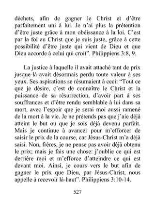déchets, afin de gagner le Christ et d’être
parfaitement uni à lui. Je n’ai plus la prétention
d’être juste grâce à mon obéissance à la loi. C’est
par la foi au Christ que je suis juste, grâce à cette
possibilité d’être juste qui vient de Dieu et que
Dieu accorde à celui qui croit”. Philippiens 3:8, 9.
La justice à laquelle il avait attaché tant de prix
jusque-là avait désormais perdu toute valeur à ses
yeux. Ses aspirations se résumaient à ceci: “Tout ce
que je désire, c’est de connaître le Christ et la
puissance de sa résurrection, d’avoir part à ses
souffrances et d’être rendu semblable à lui dans sa
mort, avec l’espoir que je serai moi aussi ramené
de la mort à la vie. Je ne prétends pas que j’aie déjà
atteint le but ou que je sois déjà devenu parfait.
Mais je continue à avancer pour m’efforcer de
saisir le prix de la course, car Jésus-Christ m’a déjà
saisi. Non, frères, je ne pense pas avoir déjà obtenu
le prix; mais je fais une chose: j’oublie ce qui est
derrière moi et m’efforce d’atteindre ce qui est
devant moi. Ainsi, je cours vers le but afin de
gagner le prix que Dieu, par Jésus-Christ, nous
appelle à recevoir là-haut”. Philippiens 3:10-14.
527
 
