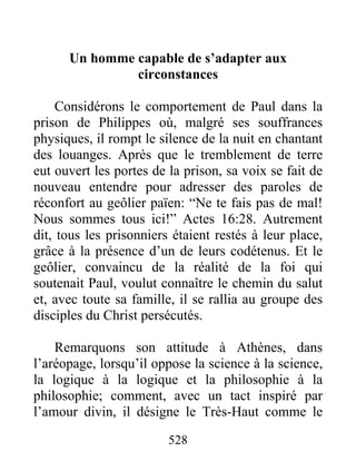Un homme capable de s’adapter aux
circonstances
Considérons le comportement de Paul dans la
prison de Philippes où, malgré ses souffrances
physiques, il rompt le silence de la nuit en chantant
des louanges. Après que le tremblement de terre
eut ouvert les portes de la prison, sa voix se fait de
nouveau entendre pour adresser des paroles de
réconfort au geôlier païen: “Ne te fais pas de mal!
Nous sommes tous ici!” Actes 16:28. Autrement
dit, tous les prisonniers étaient restés à leur place,
grâce à la présence d’un de leurs codétenus. Et le
geôlier, convaincu de la réalité de la foi qui
soutenait Paul, voulut connaître le chemin du salut
et, avec toute sa famille, il se rallia au groupe des
disciples du Christ persécutés.
Remarquons son attitude à Athènes, dans
l’aréopage, lorsqu’il oppose la science à la science,
la logique à la logique et la philosophie à la
philosophie; comment, avec un tact inspiré par
l’amour divin, il désigne le Très-Haut comme le
528
 