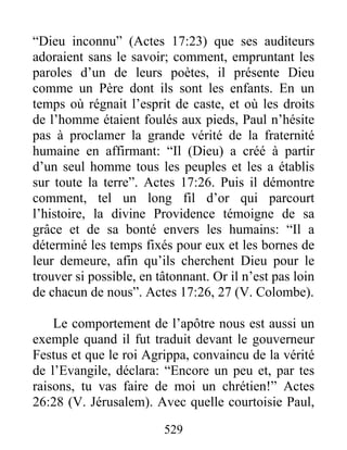 “Dieu inconnu” (Actes 17:23) que ses auditeurs
adoraient sans le savoir; comment, empruntant les
paroles d’un de leurs poètes, il présente Dieu
comme un Père dont ils sont les enfants. En un
temps où régnait l’esprit de caste, et où les droits
de l’homme étaient foulés aux pieds, Paul n’hésite
pas à proclamer la grande vérité de la fraternité
humaine en affirmant: “Il (Dieu) a créé à partir
d’un seul homme tous les peuples et les a établis
sur toute la terre”. Actes 17:26. Puis il démontre
comment, tel un long fil d’or qui parcourt
l’histoire, la divine Providence témoigne de sa
grâce et de sa bonté envers les humains: “Il a
déterminé les temps fixés pour eux et les bornes de
leur demeure, afin qu’ils cherchent Dieu pour le
trouver si possible, en tâtonnant. Or il n’est pas loin
de chacun de nous”. Actes 17:26, 27 (V. Colombe).
Le comportement de l’apôtre nous est aussi un
exemple quand il fut traduit devant le gouverneur
Festus et que le roi Agrippa, convaincu de la vérité
de l’Evangile, déclara: “Encore un peu et, par tes
raisons, tu vas faire de moi un chrétien!” Actes
26:28 (V. Jérusalem). Avec quelle courtoisie Paul,
529
 
