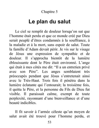 Chapitre 5
Le plan du salut
Le ciel se remplit de douleur lorsqu’on sut que
l’homme était perdu et que ce monde créé par Dieu
serait peuplé d’êtres condamnés à la souffrance, à
la maladie et à la mort, sans espoir de salut. Toute
la famille d’Adam devait périr. Je vis sur le visage
de Jésus une expression de sympathie et de
douleur. Il s’approcha bientôt de la lumière
éblouissante dont le Père était environné. L’ange
qui était à mes côtés me dit: “Il a un entretien privé
avec son Père”. Les anges semblaient très
préoccupés pendant que Jésus s’entretenait ainsi
avec le Très-Haut. Trois fois il pénétra dans la
lumière éclatante qui l’entourait; la troisième fois,
il quitta le Père, et la personne du Fils de Dieu fut
visible. Il paraissait calme, exempt de toute
perplexité, rayonnant d’une bienveillance et d’une
beauté indicibles.
Il fit savoir à l’armée céleste qu’un moyen de
salut avait été trouvé pour l’homme perdu, et
53
 