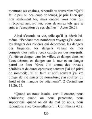 montrant ses chaînes, répondit au souverain: “Qu’il
faille peu ou beaucoup de temps, je prie Dieu que
non seulement toi, mais encore vous tous qui
m’écoutez aujourd’hui, vous deveniez tels que je
suis, à l’exception de ces chaînes!” Actes 26:29.
Ainsi s’écoula sa vie, telle qu’il la décrit lui-
même: “Pendant mes nombreux voyages j’ai connu
les dangers des rivières qui débordent, les dangers
des brigands, les dangers venant de mes
compatriotes juifs et ceux causés par des non-juifs,
j’ai été en danger dans les villes, en danger dans les
lieux déserts, en danger sur la mer et en danger
parmi de faux frères. J’ai connu des travaux
pénibles et de dures épreuves; souvent j’ai été privé
de sommeil; j’ai eu faim et soif; souvent j’ai été
obligé de me passer de nourriture; j’ai souffert du
froid et du manque de vêtements”. 2 Corinthiens
11:26, 27.
“Quand on nous insulte, écrit-il encore, nous
bénissons; quand on nous persécute, nous
supportons; quand on dit du mal de nous, nous
répondons avec bienveillance”. 1 Corinthiens 4:12,
530
 