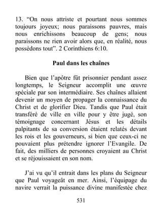 13. “On nous attriste et pourtant nous sommes
toujours joyeux; nous paraissons pauvres, mais
nous enrichissons beaucoup de gens; nous
paraissons ne rien avoir alors que, en réalité, nous
possédons tout”. 2 Corinthiens 6:10.
Paul dans les chaînes
Bien que l’apôtre fût prisonnier pendant assez
longtemps, le Seigneur accomplit une œuvre
spéciale par son intermédiaire. Ses chaînes allaient
devenir un moyen de propager la connaissance du
Christ et de glorifier Dieu. Tandis que Paul était
transféré de ville en ville pour y être jugé, son
témoignage concernant Jésus et les détails
palpitants de sa conversion étaient relatés devant
les rois et les gouverneurs, si bien que ceux-ci ne
pouvaient plus prétendre ignorer l’Evangile. De
fait, des milliers de personnes croyaient au Christ
et se réjouissaient en son nom.
J’ai vu qu’il entrait dans les plans du Seigneur
que Paul voyageât en mer. Ainsi, l’équipage du
navire verrait la puissance divine manifestée chez
531
 