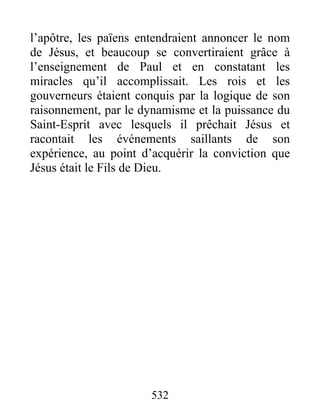 l’apôtre, les païens entendraient annoncer le nom
de Jésus, et beaucoup se convertiraient grâce à
l’enseignement de Paul et en constatant les
miracles qu’il accomplissait. Les rois et les
gouverneurs étaient conquis par la logique de son
raisonnement, par le dynamisme et la puissance du
Saint-Esprit avec lesquels il prêchait Jésus et
racontait les événements saillants de son
expérience, au point d’acquérir la conviction que
Jésus était le Fils de Dieu.
532
 