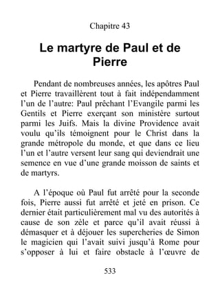 Chapitre 43
Le martyre de Paul et de
Pierre
Pendant de nombreuses années, les apôtres Paul
et Pierre travaillèrent tout à fait indépendamment
l’un de l’autre: Paul prêchant l’Evangile parmi les
Gentils et Pierre exerçant son ministère surtout
parmi les Juifs. Mais la divine Providence avait
voulu qu’ils témoignent pour le Christ dans la
grande métropole du monde, et que dans ce lieu
l’un et l’autre versent leur sang qui deviendrait une
semence en vue d’une grande moisson de saints et
de martyrs.
A l’époque où Paul fut arrêté pour la seconde
fois, Pierre aussi fut arrêté et jeté en prison. Ce
dernier était particulièrement mal vu des autorités à
cause de son zèle et parce qu’il avait réussi à
démasquer et à déjouer les supercheries de Simon
le magicien qui l’avait suivi jusqu’à Rome pour
s’opposer à lui et faire obstacle à l’œuvre de
533
 
