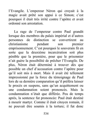 l’Evangile. L’empereur Néron qui croyait à la
magie avait prêté son appui à ce Simon; c’est
pourquoi il était très irrité contre l’apôtre et avait
ordonné son arrestation.
La rage de l’empereur contre Paul grandit
lorsque des membres du palais impérial et d’autres
personnes de distinction se convertirent au
christianisme pendant son premier
emprisonnement. C’est pourquoi le souverain fit en
sorte que la deuxième incarcération soit plus
pénible que la première, pour que le prisonnier
n’ait guère la possibilité de prêcher l’Evangile. De
plus, Néron était déterminé à trouver dès que
possible un chef d’accusation contre l’apôtre pour
qu’il soit mis à mort. Mais il avait été tellement
impressionné par la force du témoignage de Paul
lors de sa dernière comparution qu’il préféra laisser
le procès en suspens, sans qu’un acquittement ou
une condamnation soient prononcés. Mais la
condamnation n’était que différée. Peu de temps
après, la sentence fut prononcée: Paul était destiné
à mourir martyr. Comme il était citoyen romain, il
ne pouvait être soumis à la torture; il fut donc
534
 