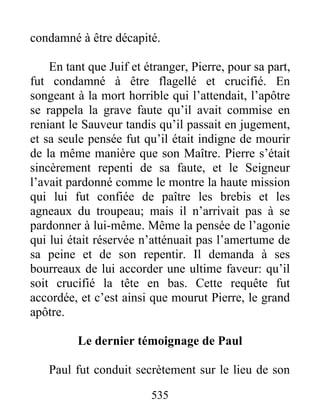 condamné à être décapité.
En tant que Juif et étranger, Pierre, pour sa part,
fut condamné à être flagellé et crucifié. En
songeant à la mort horrible qui l’attendait, l’apôtre
se rappela la grave faute qu’il avait commise en
reniant le Sauveur tandis qu’il passait en jugement,
et sa seule pensée fut qu’il était indigne de mourir
de la même manière que son Maître. Pierre s’était
sincèrement repenti de sa faute, et le Seigneur
l’avait pardonné comme le montre la haute mission
qui lui fut confiée de paître les brebis et les
agneaux du troupeau; mais il n’arrivait pas à se
pardonner à lui-même. Même la pensée de l’agonie
qui lui était réservée n’atténuait pas l’amertume de
sa peine et de son repentir. Il demanda à ses
bourreaux de lui accorder une ultime faveur: qu’il
soit crucifié la tête en bas. Cette requête fut
accordée, et c’est ainsi que mourut Pierre, le grand
apôtre.
Le dernier témoignage de Paul
Paul fut conduit secrètement sur le lieu de son
535
 