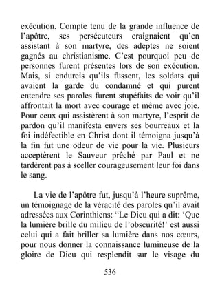 exécution. Compte tenu de la grande influence de
l’apôtre, ses persécuteurs craignaient qu’en
assistant à son martyre, des adeptes ne soient
gagnés au christianisme. C’est pourquoi peu de
personnes furent présentes lors de son exécution.
Mais, si endurcis qu’ils fussent, les soldats qui
avaient la garde du condamné et qui purent
entendre ses paroles furent stupéfaits de voir qu’il
affrontait la mort avec courage et même avec joie.
Pour ceux qui assistèrent à son martyre, l’esprit de
pardon qu’il manifesta envers ses bourreaux et la
foi indéfectible en Christ dont il témoigna jusqu’à
la fin fut une odeur de vie pour la vie. Plusieurs
acceptèrent le Sauveur prêché par Paul et ne
tardèrent pas à sceller courageusement leur foi dans
le sang.
La vie de l’apôtre fut, jusqu’à l’heure suprême,
un témoignage de la véracité des paroles qu’il avait
adressées aux Corinthiens: “Le Dieu qui a dit: ‘Que
la lumière brille du milieu de l’obscurité!’ est aussi
celui qui a fait briller sa lumière dans nos cœurs,
pour nous donner la connaissance lumineuse de la
gloire de Dieu qui resplendit sur le visage du
536
 